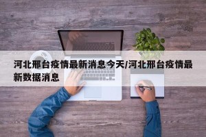 河北邢台疫情最新消息今天/河北邢台疫情最新数据消息