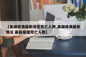 【美国疫情最新消息死亡人数,美国疫情最新情况 最新报道死亡人数】