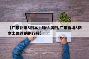 【广东新增8例本土确诊病例,广东新增8例本土确诊病例行程】