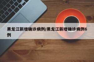 黑龙江新增确诊病例/黑龙江新增确诊病例6例