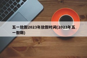 五一放假2023年放假时间(2023年五一假期)