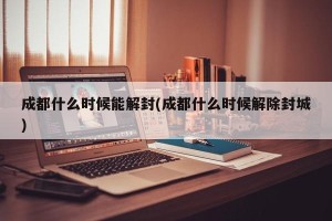 成都什么时候能解封(成都什么时候解除封城)