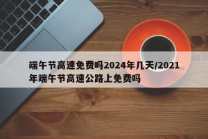 端午节高速免费吗2024年几天/2021年端午节高速公路上免费吗