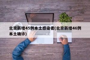 北京新增45例本土感染者(北京新增46例本土确诊)