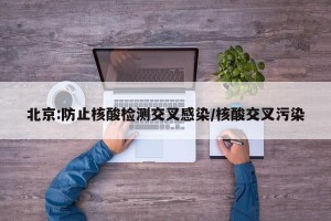 北京:防止核酸检测交叉感染/核酸交叉污染