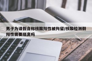 男子为请假自称核酸阳性被拘留/核酸检测假阳性需要隔离吗