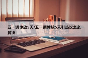 五一调休放5天/五一调休放5天引热议怎么解决