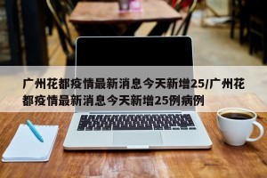广州花都疫情最新消息今天新增25/广州花都疫情最新消息今天新增25例病例