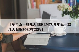 【今年五一放几天假期2023,今年五一放几天假期2023年放假】