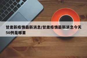 甘肃新疫情最新消息/甘肃疫情最新消息今天50例是哪里