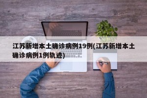江苏新增本土确诊病例19例(江苏新增本土确诊病例1例轨迹)