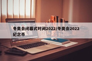 冬奥会闭幕式时间2022/冬奥会2022纪念币