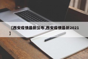【西安疫情最新公布,西安疫情最新2021】