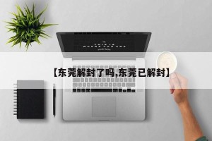 【东莞解封了吗,东莞已解封】