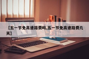【五一节免高速路费吗,五一节免高速路费几天】