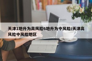 天津1地升为高风险6地升为中风险/天津高风险中风险地区
