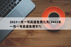 2023一月一号高速免费几天(2022年一月一号高速免费不?)