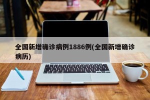 全国新增确诊病例1886例(全国新增确诊病历)