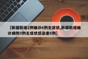 【新疆新增2例确诊6例无症状,新疆新增确诊病例3例无症状感染者6例】