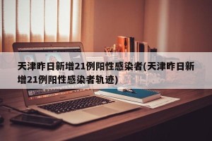 天津昨日新增21例阳性感染者(天津昨日新增21例阳性感染者轨迹)