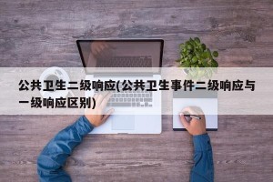 公共卫生二级响应(公共卫生事件二级响应与一级响应区别)