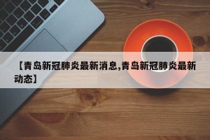 【青岛新冠肺炎最新消息,青岛新冠肺炎最新动态】