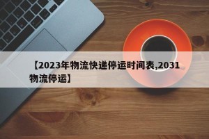【2023年物流快递停运时间表,2031物流停运】