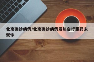 北京确诊病例/北京确诊病例发热自行服药未就诊
