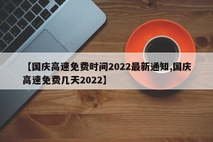 【国庆高速免费时间2022最新通知,国庆高速免费几天2022】