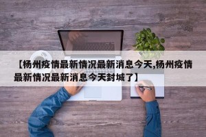 【杨州疫情最新情况最新消息今天,杨州疫情最新情况最新消息今天封城了】