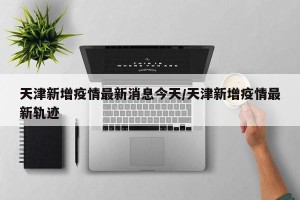 天津新增疫情最新消息今天/天津新增疫情最新轨迹
