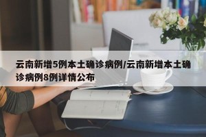 云南新增5例本土确诊病例/云南新增本土确诊病例8例详情公布