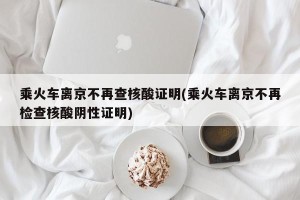 乘火车离京不再查核酸证明(乘火车离京不再检查核酸阴性证明)