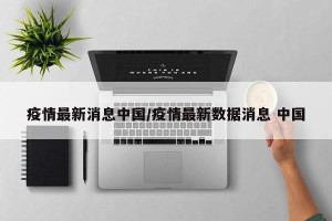 疫情最新消息中国/疫情最新数据消息 中国