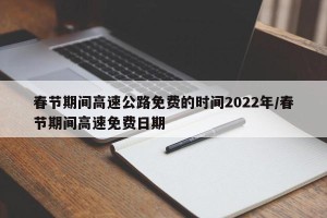 春节期间高速公路免费的时间2022年/春节期间高速免费日期