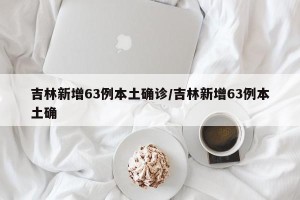 吉林新增63例本土确诊/吉林新增63例本土确