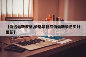 【清远最新疫情,清远最新疫情最新消息实时更新】
