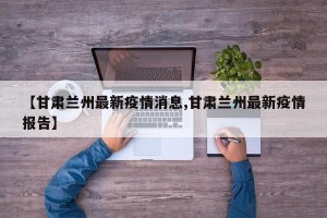 【甘肃兰州最新疫情消息,甘肃兰州最新疫情报告】