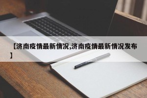 【济南疫情最新情况,济南疫情最新情况发布】