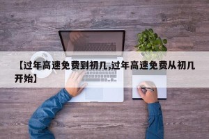 【过年高速免费到初几,过年高速免费从初几开始】