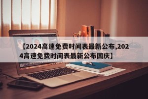 【2024高速免费时间表最新公布,2024高速免费时间表最新公布国庆】