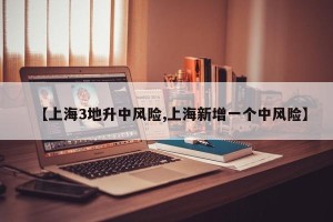 【上海3地升中风险,上海新增一个中风险】