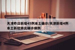 天津昨日新增45例本土确诊/天津新增4例本土新冠肺炎确诊病例