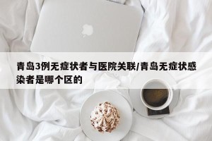 青岛3例无症状者与医院关联/青岛无症状感染者是哪个区的