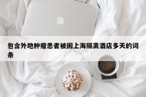 包含外地肿瘤患者被困上海隔离酒店多天的词条