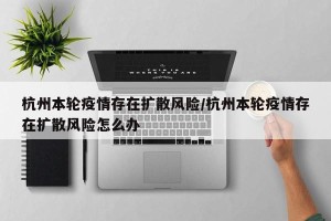 杭州本轮疫情存在扩散风险/杭州本轮疫情存在扩散风险怎么办