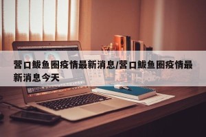 营口鲅鱼圈疫情最新消息/营口鲅鱼圈疫情最新消息今天