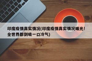 印度疫情真实情况(印度疫情真实情况曝光!全世界都倒吸一口冷气)