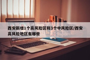 西安新增1个高风险区和3个中风险区/西安高风险地区有哪些
