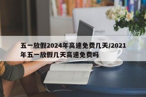 五一放假2024年高速免费几天/2021年五一放假几天高速免费吗
